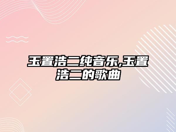 玉置浩二純音樂,玉置浩二的歌曲