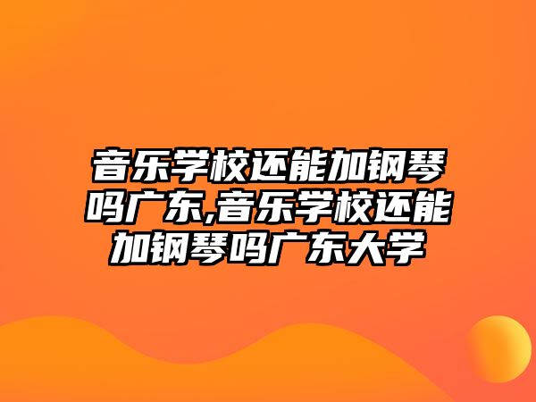 音樂學校還能加鋼琴嗎廣東,音樂學校還能加鋼琴嗎廣東大學