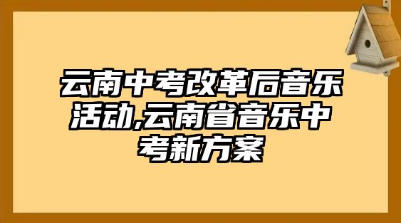 云南中考改革后音樂活動,云南省音樂中考新方案