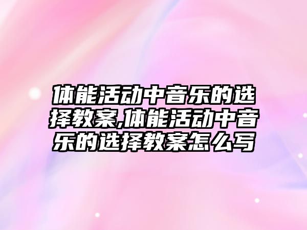 體能活動中音樂的選擇教案,體能活動中音樂的選擇教案怎么寫