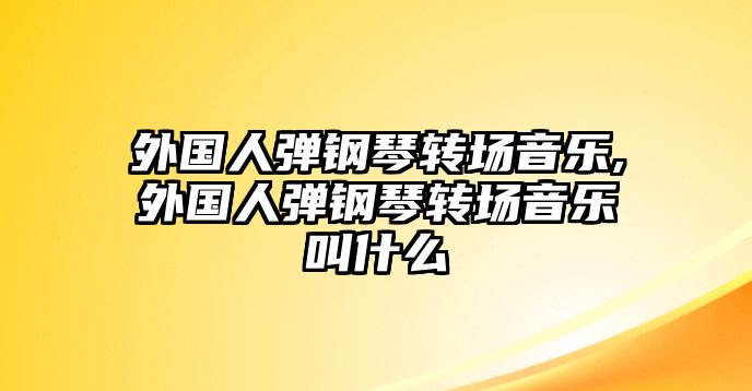 外國人彈鋼琴轉場音樂,外國人彈鋼琴轉場音樂叫什么