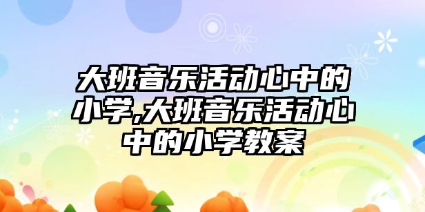 大班音樂活動心中的小學,大班音樂活動心中的小學教案