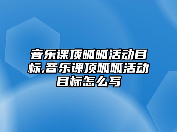 音樂課頂呱呱活動目標,音樂課頂呱呱活動目標怎么寫