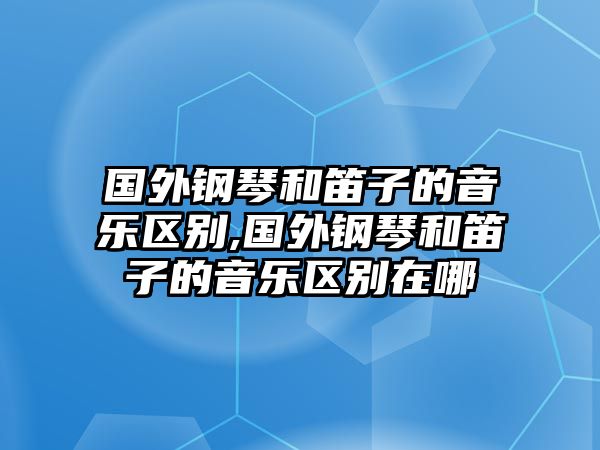 國(guó)外鋼琴和笛子的音樂(lè)區(qū)別,國(guó)外鋼琴和笛子的音樂(lè)區(qū)別在哪