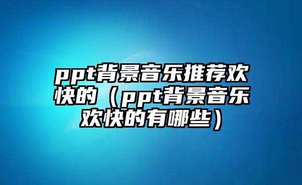 ppt背景音樂推薦歡快的（ppt背景音樂歡快的有哪些）