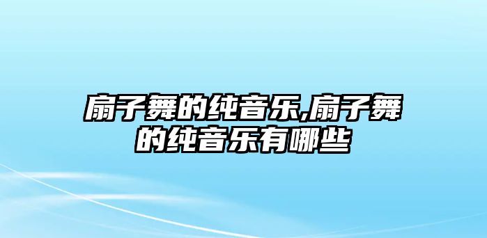 扇子舞的純音樂,扇子舞的純音樂有哪些