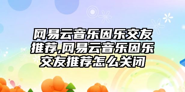 網(wǎng)易云音樂因樂交友推薦,網(wǎng)易云音樂因樂交友推薦怎么關(guān)閉