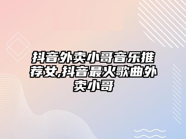 抖音外賣小哥音樂(lè)推薦女,抖音最火歌曲外賣小哥