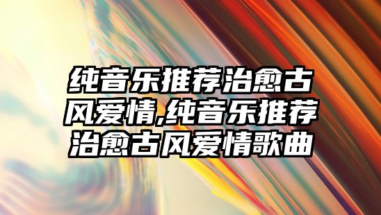 純音樂推薦治愈古風愛情,純音樂推薦治愈古風愛情歌曲