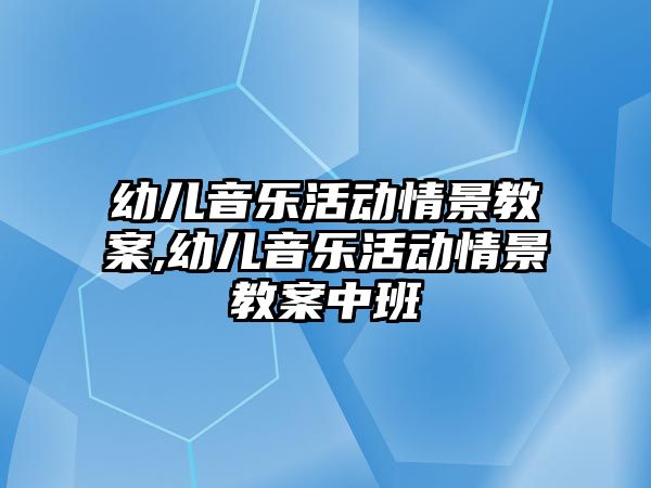 幼兒音樂活動情景教案,幼兒音樂活動情景教案中班