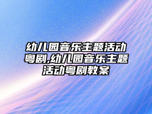 幼兒園音樂主題活動粵劇,幼兒園音樂主題活動粵劇教案