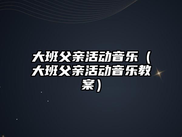 大班父親活動音樂（大班父親活動音樂教案）