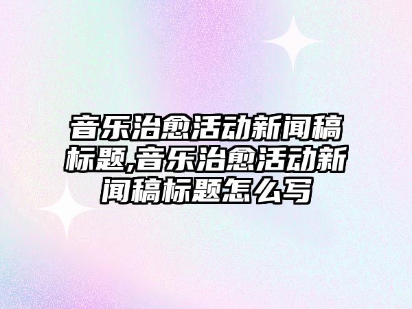 音樂治愈活動新聞稿標題,音樂治愈活動新聞稿標題怎么寫