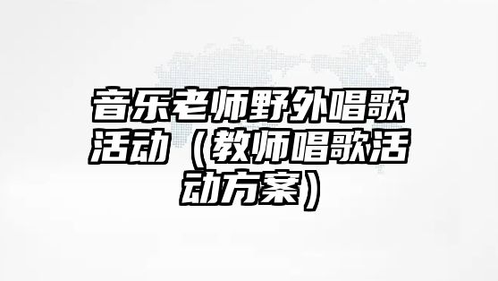 音樂老師野外唱歌活動（教師唱歌活動方案）