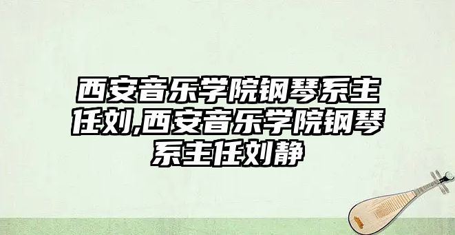 西安音樂學院鋼琴系主任劉,西安音樂學院鋼琴系主任劉靜